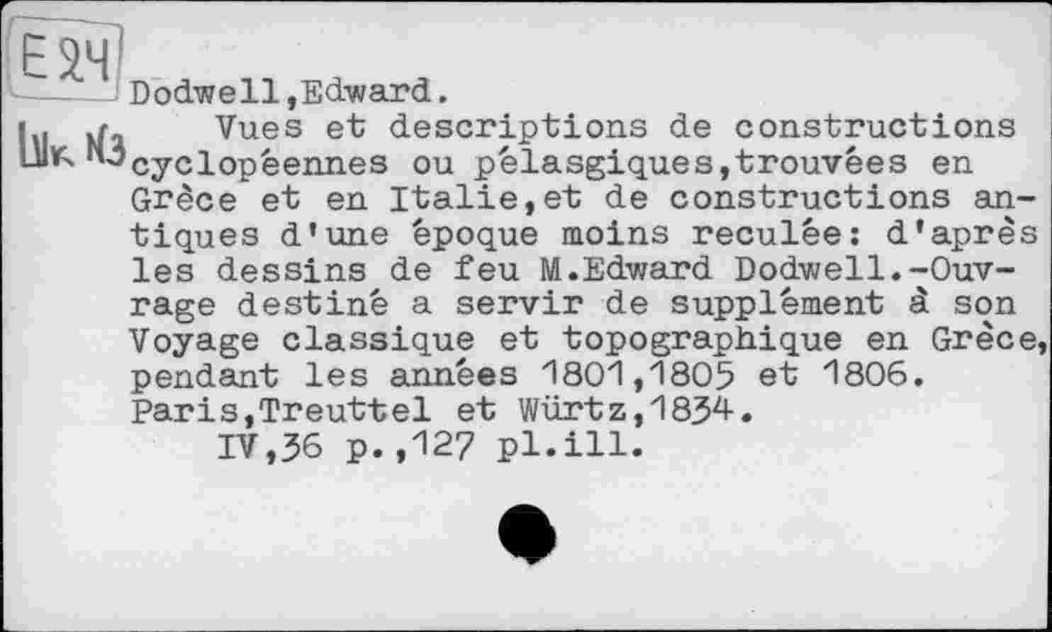 ﻿05
Ilk Из
Dodwell,Edward.
Vues et descriptions de constructions cyclopéennes ou pélasgiques,trouvées en Grèce et en Italie,et de constructions antiques d’une époque moins reculée: d’après les dessins de feu M.Edward Dodwell.-Ouv-
rage destiné a servir de supplément à son Voyage classique et topographique en Grèce, pendant les années 1801,1805 et 1806. Paris,Treuttel et Würtz,1834.
IV,36 p.,127 pl.ill.